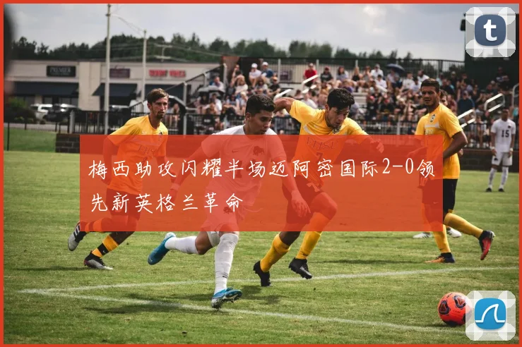 梅西助攻闪耀半场迈阿密国际2-0领先新英格兰革命