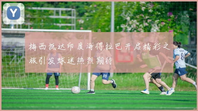 梅西抵达印度海得拉巴开启精彩之旅引发球迷热烈期待