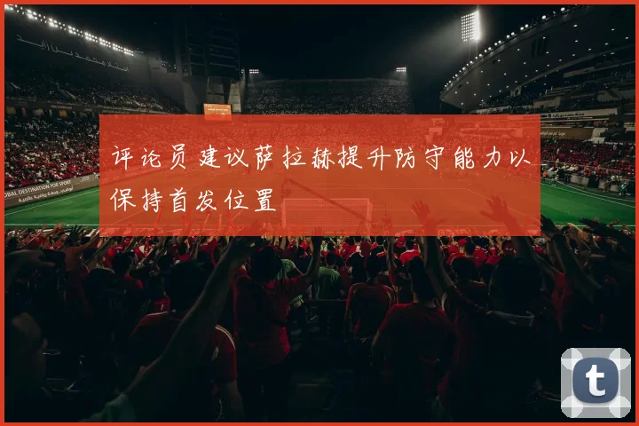 评论员建议萨拉赫提升防守能力以保持首发位置
