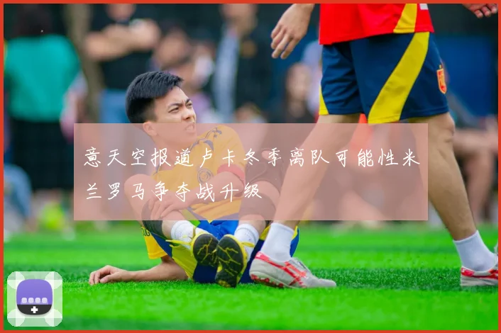 意天空报道卢卡冬季离队可能性米兰罗马争夺战升级