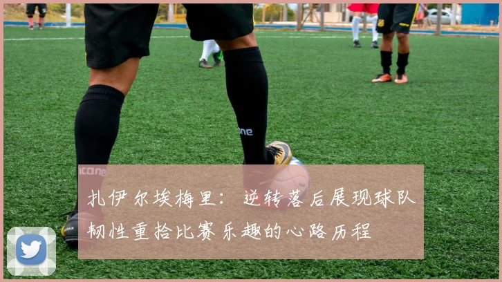扎伊尔埃梅里：逆转落后展现球队韧性重拾比赛乐趣的心路历程