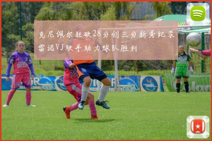 克尼佩尔狂砍28分创三分新秀纪录雷诺VJ联手助力球队胜利
