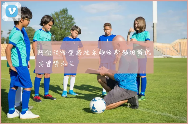阿伦谈哈登搭档乐趣哈斯勒姆调侃其曾赞加兰