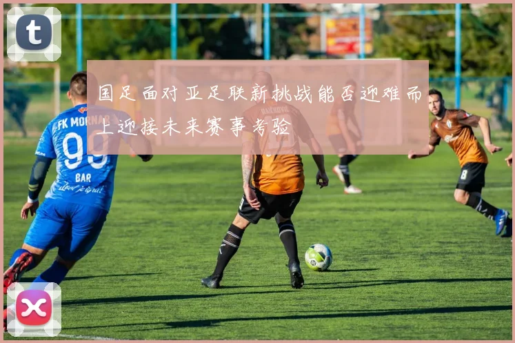 国足面对亚足联新挑战能否迎难而上迎接未来赛事考验