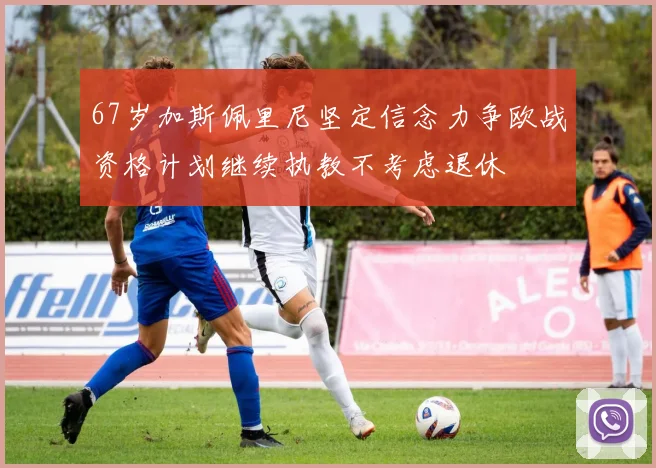 67岁加斯佩里尼坚定信念力争欧战资格计划继续执教不考虑退休