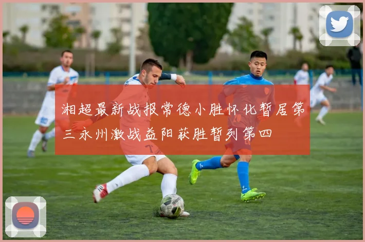湘超最新战报常德小胜怀化暂居第三永州激战益阳获胜暂列第四