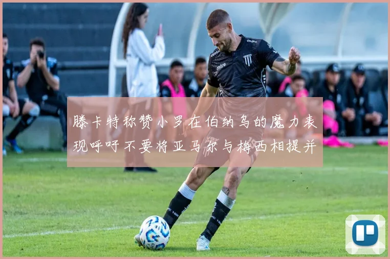 滕卡特称赞小罗在伯纳乌的魔力表现呼吁不要将亚马尔与梅西相提并论