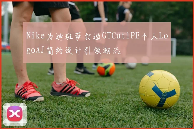 Nike为迪班萨打造GTCut1PE个人LogoAJ简约设计引领潮流