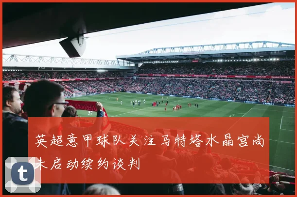英超意甲球队关注马特塔水晶宫尚未启动续约谈判