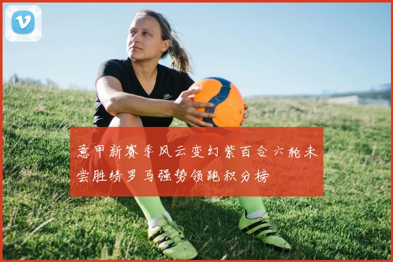 意甲新赛季风云变幻紫百合六轮未尝胜绩罗马强势领跑积分榜