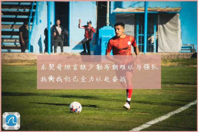 东契奇坦言缺少勒布朗难以与强队抗衡我们已全力以赴奋战