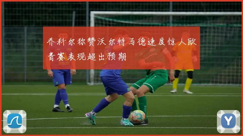 乔科尔称赞沃尔特马德速度惊人欧青赛表现超出预期