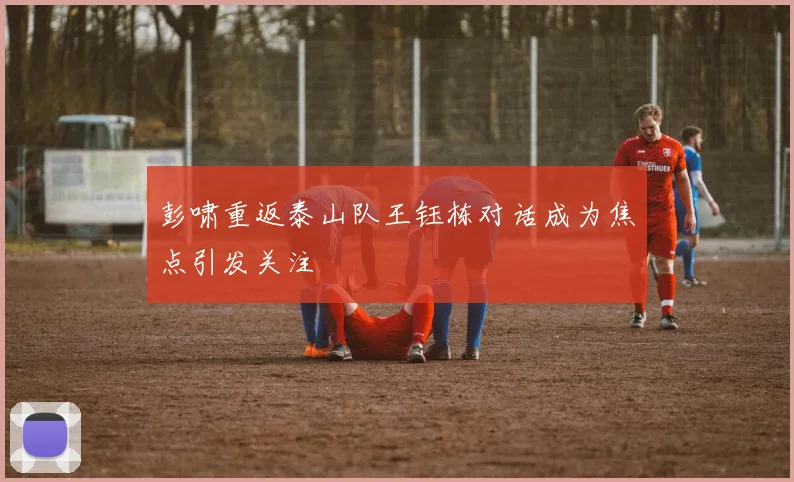 彭啸重返泰山队王钰栋对话成为焦点引发关注