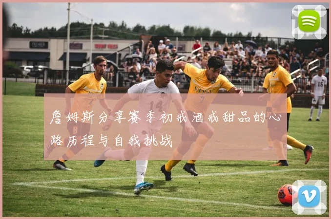 詹姆斯分享赛季初戒酒戒甜品的心路历程与自我挑战