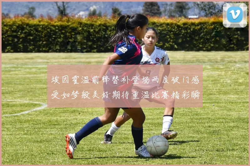 埃因霍温前锋替补登场两度破门感受如梦般美好期待重温比赛精彩瞬间