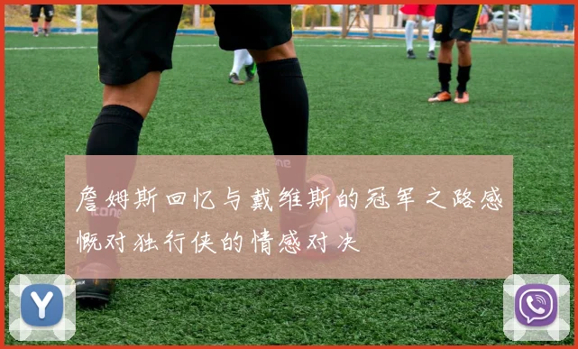 詹姆斯回忆与戴维斯的冠军之路感慨对独行侠的情感对决