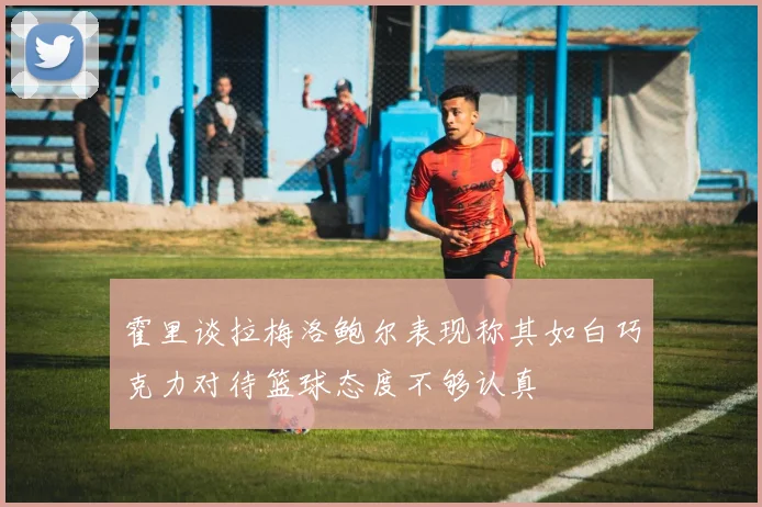 霍里谈拉梅洛鲍尔表现称其如白巧克力对待篮球态度不够认真