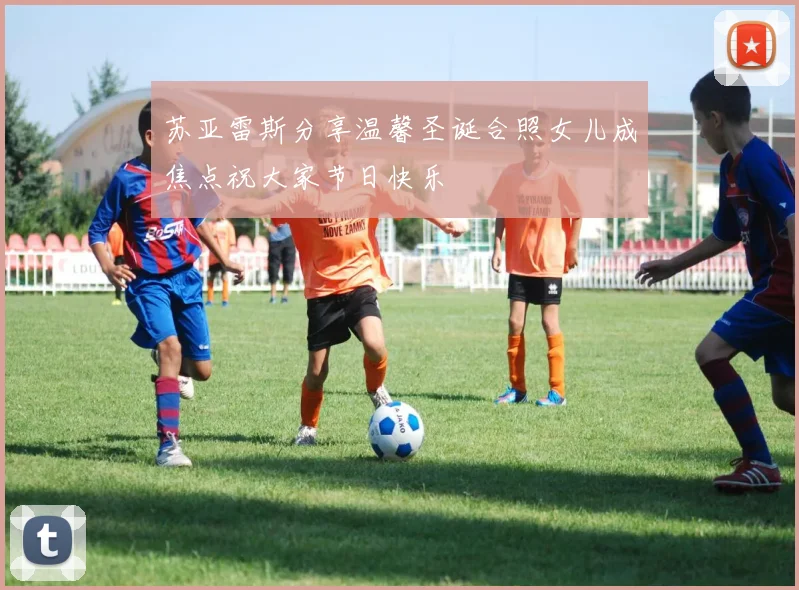 苏亚雷斯分享温馨圣诞合照女儿成焦点祝大家节日快乐