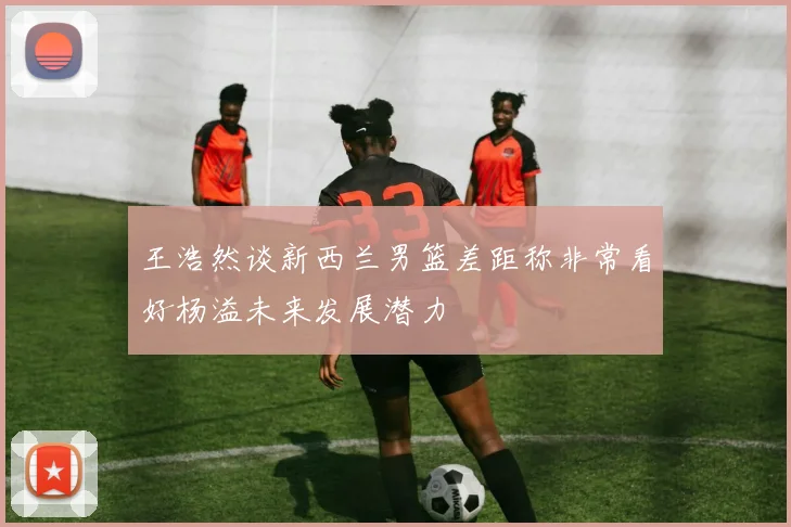 王浩然谈新西兰男篮差距称非常看好杨溢未来发展潜力