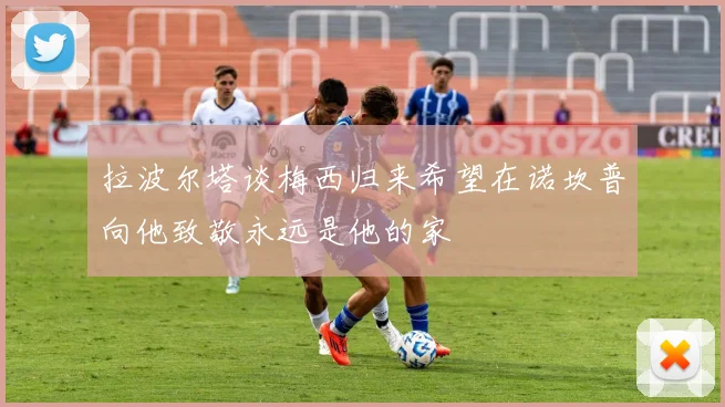 拉波尔塔谈梅西归来希望在诺坎普向他致敬永远是他的家
