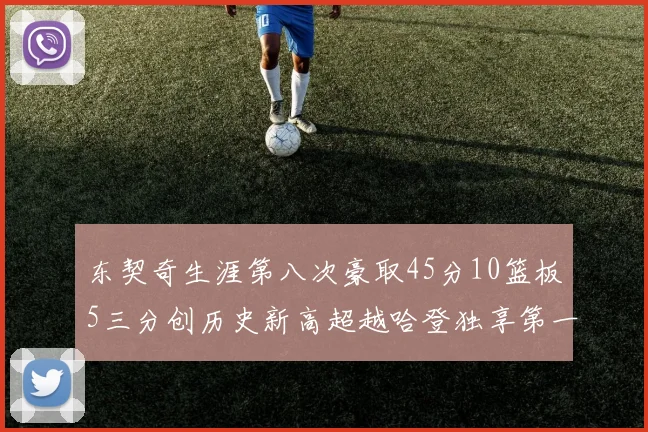 东契奇生涯第八次豪取45分10篮板5三分创历史新高超越哈登独享第一