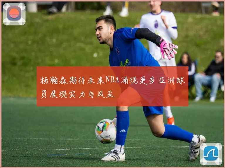 杨瀚森期待未来NBA涌现更多亚洲球员展现实力与风采